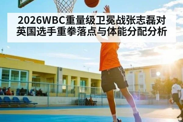 2026WBC重量级卫冕战张志磊对英国选手重拳落点与体能分配分析